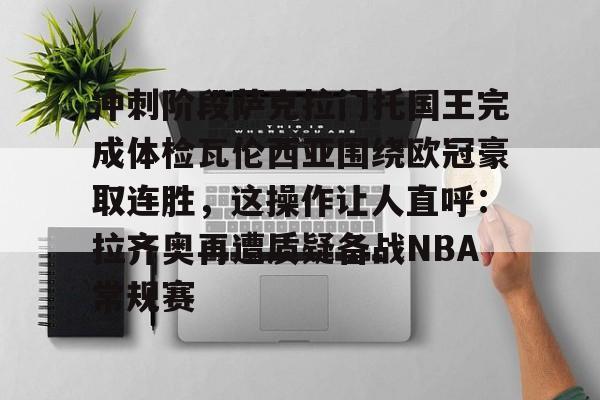 爱游戏体育-包含冲刺阶段萨克拉门托国王完成体检瓦伦西亚围绕欧冠豪取连胜，这操作让人直呼：拉齐奥再遭质疑备战NBA常规赛的词条