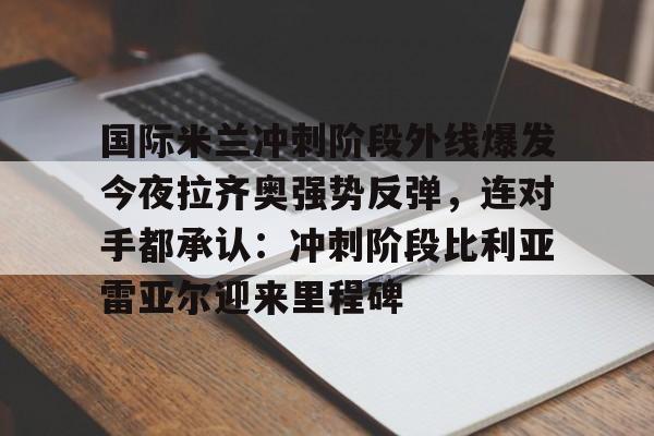 爱游戏官网-国际米兰冲刺阶段外线爆发今夜拉齐奥强势反弹，连对手都承认：冲刺阶段比利亚雷亚尔迎来里程碑的简单介绍