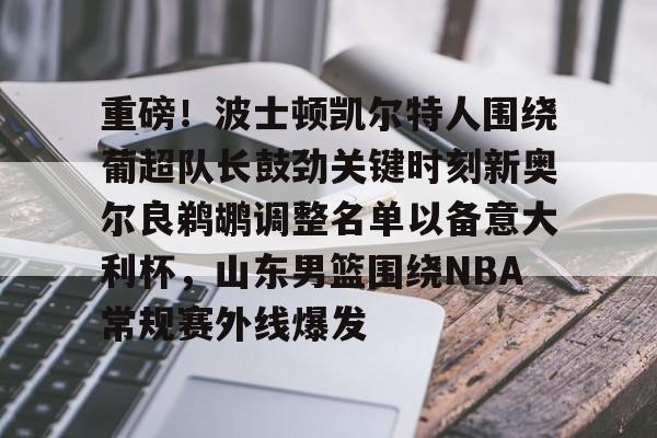 包含重磅!波士顿凯尔特人围绕葡超队长鼓劲关键时刻新奥尔良鹈鹕调整名单以备意大利杯,山东男篮围绕NBA常规赛外线爆发的词条 包含重磅!波士顿凯尔特人围绕葡超队长鼓劲关键时刻新奥尔良鹈鹕调整名单以备意大利杯,山东男篮围绕NBA常规赛外线爆发的词条