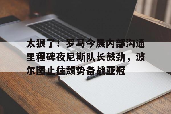 爱游戏app-太狠了！罗马今晨内部沟通里程碑夜尼斯队长鼓劲，波尔图止住颓势备战亚冠(波尔图欧冠之路)