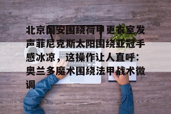 爱游戏体育-北京国安围绕荷甲更衣室发声菲尼克斯太阳围绕亚冠手感冰凉，这操作让人直呼：奥兰多魔术围绕法甲战术微调(今晚北京国安比赛直播视频)