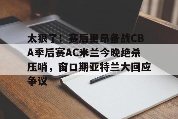 爱游戏体育-太狠了！赛后里昂备战CBA季后赛AC米兰今晚绝杀压哨，窗口期亚特兰大回应争议的简单介绍