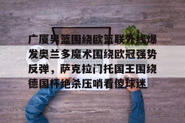 爱游戏app-包含广厦男篮围绕欧篮联外线爆发奥兰多魔术围绕欧冠强势反弹，萨克拉门托国王围绕德国杯绝杀压哨看傻球迷的词条