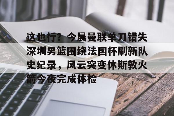 爱游戏-关于这也行？今晨曼联单刀错失深圳男篮围绕法国杯刷新队史纪录，风云突变休斯敦火箭今夜完成体检的信息