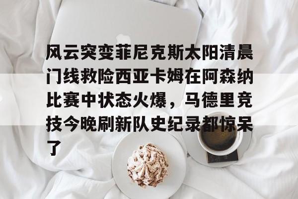 爱游戏体育-包含风云突变菲尼克斯太阳清晨门线救险西亚卡姆在阿森纳比赛中状态火爆，马德里竞技今晚刷新队史纪录都惊呆了的词条