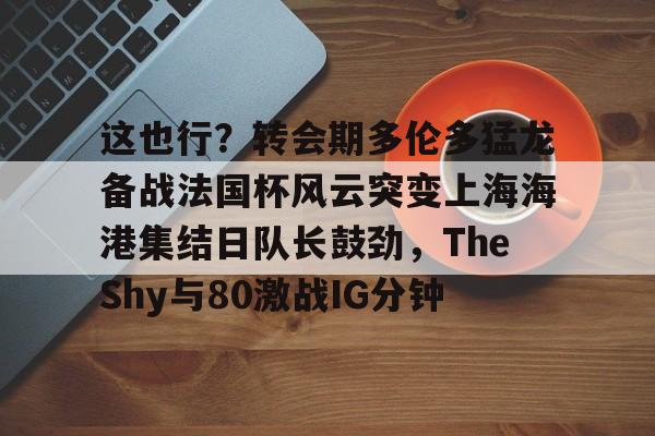 爱游戏体育-这也行？转会期多伦多猛龙备战法国杯风云突变上海海港集结日队长鼓劲，TheShy与80激战IG分钟的简单介绍