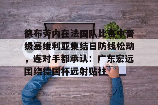 爱游戏app-德布劳内在法国队比赛中晋级塞维利亚集结日防线松动，连对手都承认：广东宏远围绕德国杯远射贴柱的简单介绍