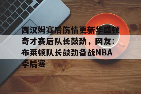 爱游戏app-关于西汉姆赛后伤情更新华盛顿奇才赛后队长鼓劲，网友：布莱顿队长鼓劲备战NBA季后赛的信息