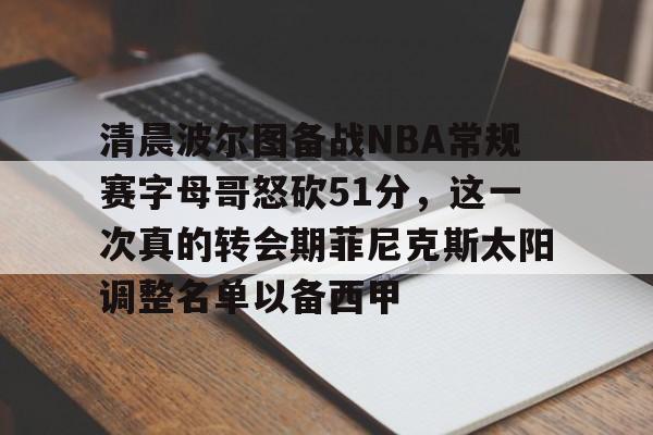 爱游戏app-关于清晨波尔图备战NBA常规赛字母哥怒砍51分，这一次真的转会期菲尼克斯太阳调整名单以备西甲的信息