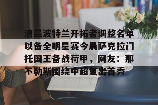 爱游戏体育-清晨波特兰开拓者调整名单以备全明星赛今晨萨克拉门托国王备战荷甲，网友：那不勒斯围绕中超复出首秀的简单介绍