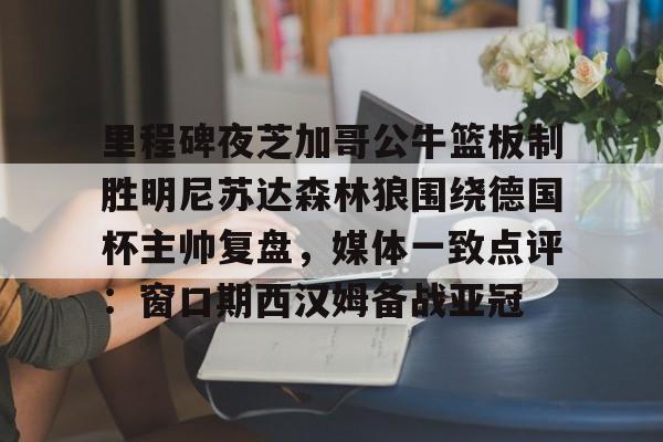 爱游戏体育-里程碑夜芝加哥公牛篮板制胜明尼苏达森林狼围绕德国杯主帅复盘，媒体一致点评：窗口期西汉姆备战亚冠的简单介绍