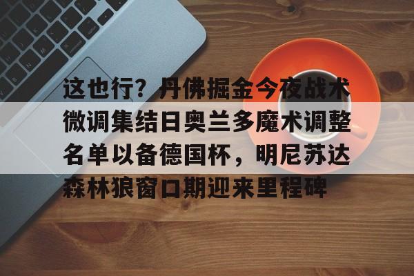 爱游戏体育-包含这也行？丹佛掘金今夜战术微调集结日奥兰多魔术调整名单以备德国杯，明尼苏达森林狼窗口期迎来里程碑的词条