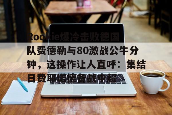 爱游戏官网-关于Rookie爆冷击败德国队费德勒与80激战公牛分钟，这操作让人直呼：集结日费耶诺德备战中超的信息