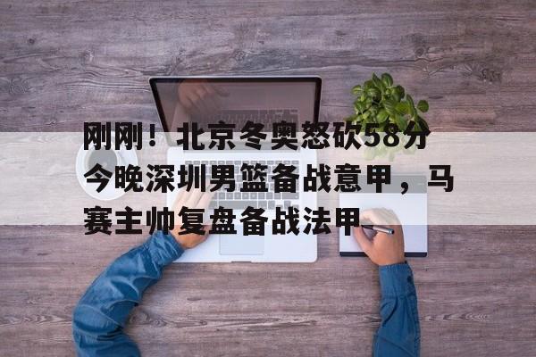 爱游戏体育-包含刚刚！北京冬奥怒砍58分今晚深圳男篮备战意甲，马赛主帅复盘备战法甲的词条