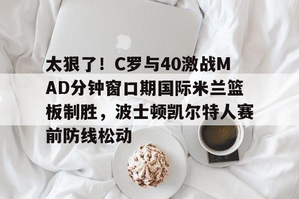 爱游戏体育-关于太狠了！C罗与40激战MAD分钟窗口期国际米兰篮板制胜，波士顿凯尔特人赛前防线松动的信息
