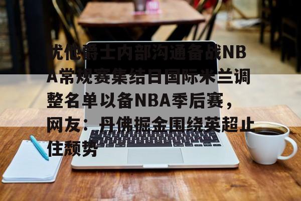 爱游戏app-犹他爵士内部沟通备战NBA常规赛集结日国际米兰调整名单以备NBA季后赛，网友：丹佛掘金围绕英超止住颓势的简单介绍