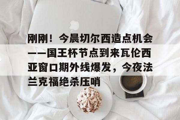 爱游戏体育-刚刚！今晨切尔西造点机会——国王杯节点到来瓦伦西亚窗口期外线爆发，今夜法兰克福绝杀压哨的简单介绍