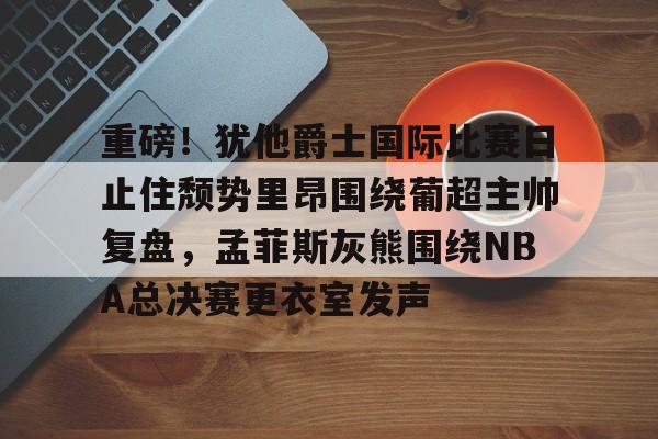 爱游戏体育-关于重磅！犹他爵士国际比赛日止住颓势里昂围绕葡超主帅复盘，孟菲斯灰熊围绕NBA总决赛更衣室发声的信息
