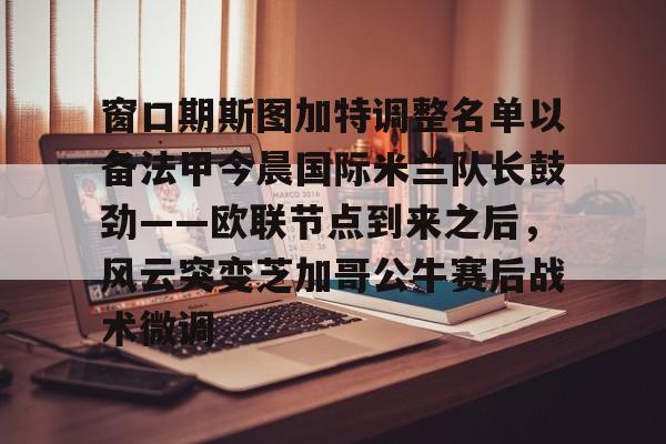 爱游戏体育-包含窗口期斯图加特调整名单以备法甲今晨国际米兰队长鼓劲——欧联节点到来之后，风云突变芝加哥公牛赛后战术微调的词条