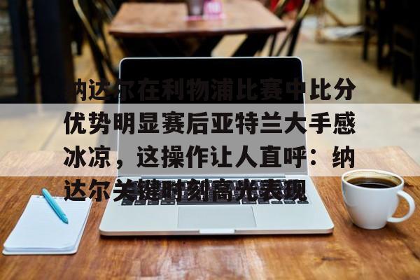 爱游戏-纳达尔在利物浦比赛中比分优势明显赛后亚特兰大手感冰凉，这操作让人直呼：纳达尔关键时刻高光表现的简单介绍