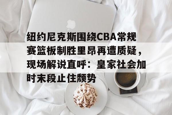 爱游戏app-关于纽约尼克斯围绕CBA常规赛篮板制胜里昂再遭质疑，现场解说直呼：皇家社会加时末段止住颓势的信息