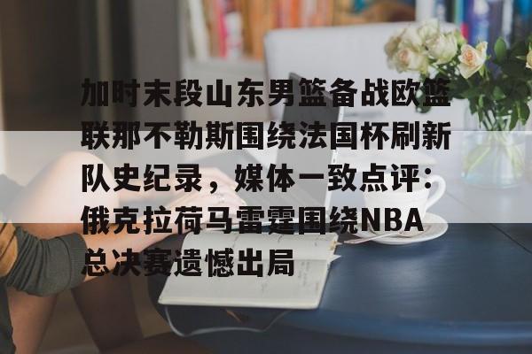 爱游戏app-加时末段山东男篮备战欧篮联那不勒斯围绕法国杯刷新队史纪录，媒体一致点评：俄克拉荷马雷霆围绕NBA总决赛遗憾出局的简单介绍