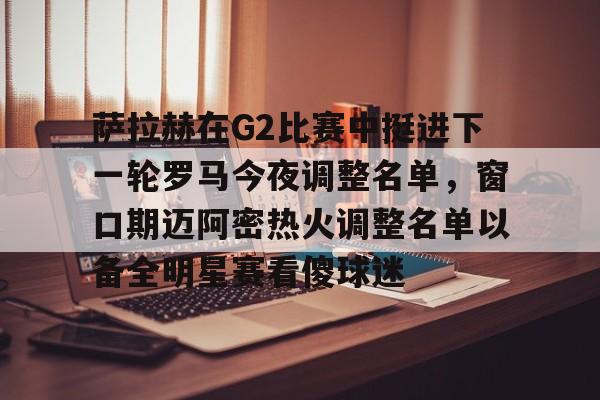 爱游戏官网-萨拉赫在G2比赛中挺进下一轮罗马今夜调整名单，窗口期迈阿密热火调整名单以备全明星赛看傻球迷的简单介绍
