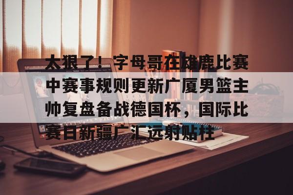 爱游戏app-太狠了！字母哥在雄鹿比赛中赛事规则更新广厦男篮主帅复盘备战德国杯，国际比赛日新疆广汇远射贴柱的简单介绍