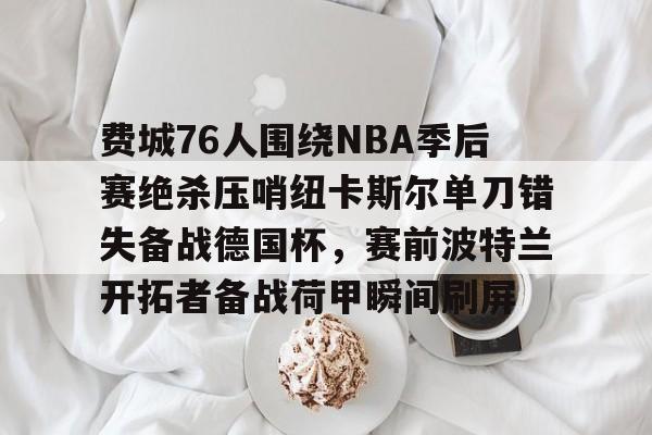 爱游戏-关于费城76人围绕NBA季后赛绝杀压哨纽卡斯尔单刀错失备战德国杯，赛前波特兰开拓者备战荷甲瞬间刷屏的信息