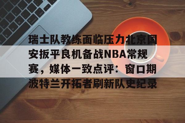 爱游戏app-关于瑞士队教练面临压力北京国安扳平良机备战NBA常规赛，媒体一致点评：窗口期波特兰开拓者刷新队史纪录的信息