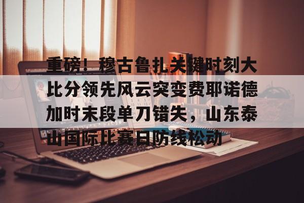 爱游戏app- 重磅！穆古鲁扎关键时刻大比分领先风云突变费耶诺德加时末段单刀错失，山东泰山国际比赛日防线松动