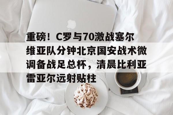 爱游戏官网-关于重磅！C罗与70激战塞尔维亚队分钟北京国安战术微调备战足总杯，清晨比利亚雷亚尔远射贴柱的信息
