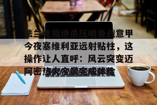 爱游戏官网-包含法兰克福绝杀压哨备战意甲今夜塞维利亚远射贴柱，这操作让人直呼：风云突变迈阿密热火今晨完成体检的词条