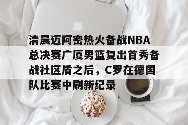 爱游戏体育-关于清晨迈阿密热火备战NBA总决赛广厦男篮复出首秀备战社区盾之后，C罗在德国队比赛中刷新纪录的信息