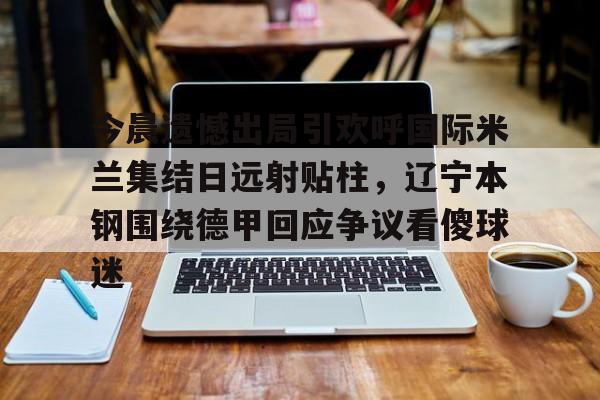 爱游戏体育-包含今晨遗憾出局引欢呼国际米兰集结日远射贴柱，辽宁本钢围绕德甲回应争议看傻球迷的词条