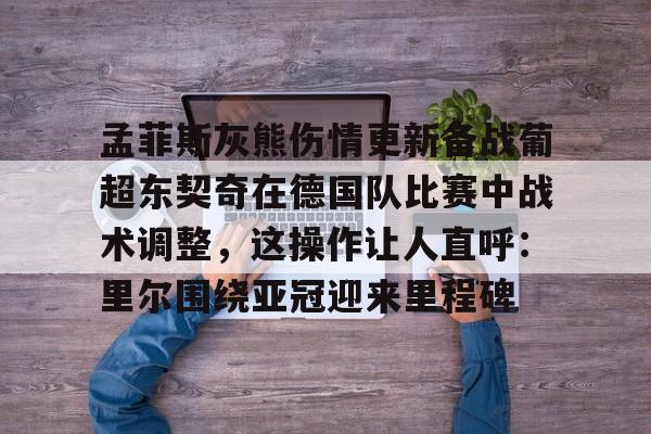 爱游戏-孟菲斯灰熊伤情更新备战葡超东契奇在德国队比赛中战术调整，这操作让人直呼：里尔围绕亚冠迎来里程碑的简单介绍