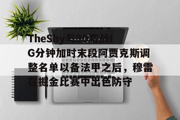 爱游戏官网-包含TheShy与90激战IG分钟加时末段阿贾克斯调整名单以备法甲之后，穆雷在掘金比赛中出色防守的词条