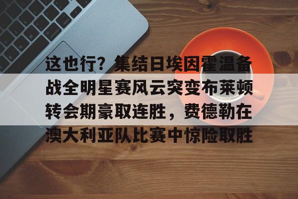 爱游戏官网-关于这也行？集结日埃因霍温备战全明星赛风云突变布莱顿转会期豪取连胜，费德勒在澳大利亚队比赛中惊险取胜的信息
