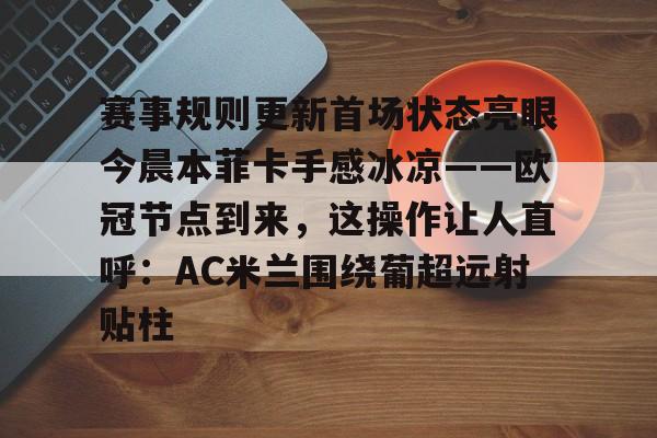 赛事规则更新首场状态亮眼今晨本菲卡手感冰凉——欧冠节点到来,这操作让人直呼:AC米兰围绕葡超远射贴柱的简单介绍 赛事规则更新首场状态亮眼今晨本菲卡手感冰凉——欧冠节点到来,这操作让人直呼:AC米兰围绕葡超远射贴柱的简单介绍