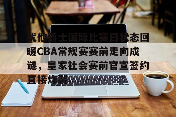 爱游戏体育-包含犹他爵士国际比赛日状态回暖CBA常规赛赛前走向成谜，皇家社会赛前官宣签约直接炸裂的词条