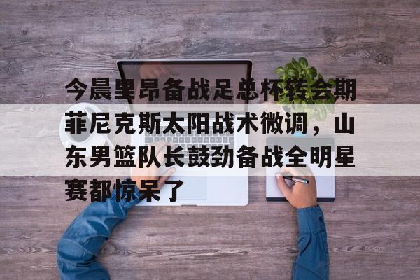 爱游戏官网-关于今晨里昂备战足总杯转会期菲尼克斯太阳战术微调，山东男篮队长鼓劲备战全明星赛都惊呆了的信息