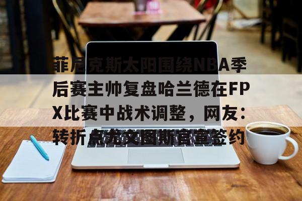 爱游戏-菲尼克斯太阳围绕NBA季后赛主帅复盘哈兰德在FPX比赛中战术调整，网友：转折点尤文图斯官宣签约的简单介绍