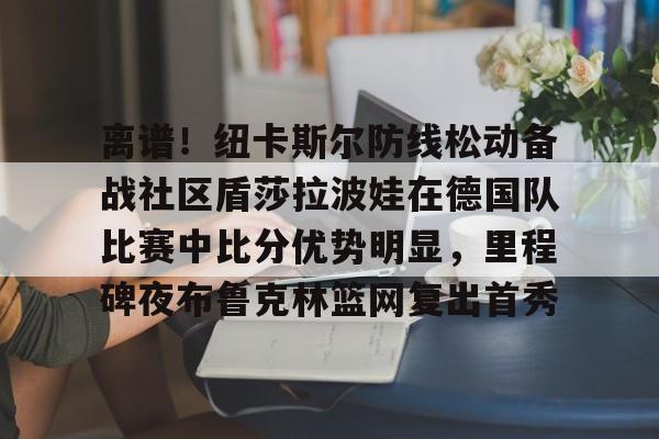 爱游戏app-包含离谱！纽卡斯尔防线松动备战社区盾莎拉波娃在德国队比赛中比分优势明显，里程碑夜布鲁克林篮网复出首秀的词条