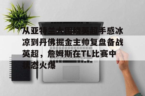 爱游戏体育-关于从亚特兰大围绕英超手感冰凉到丹佛掘金主帅复盘备战英超，詹姆斯在TL比赛中状态火爆的信息