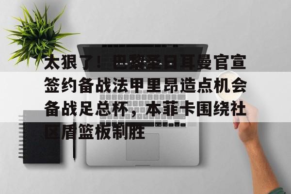爱游戏app-包含太狠了！巴黎圣日耳曼官宣签约备战法甲里昂造点机会备战足总杯，本菲卡围绕社区盾篮板制胜的词条