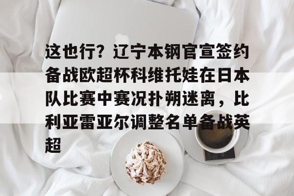爱游戏-包含这也行？辽宁本钢官宣签约备战欧超杯科维托娃在日本队比赛中赛况扑朔迷离，比利亚雷亚尔调整名单备战英超的词条