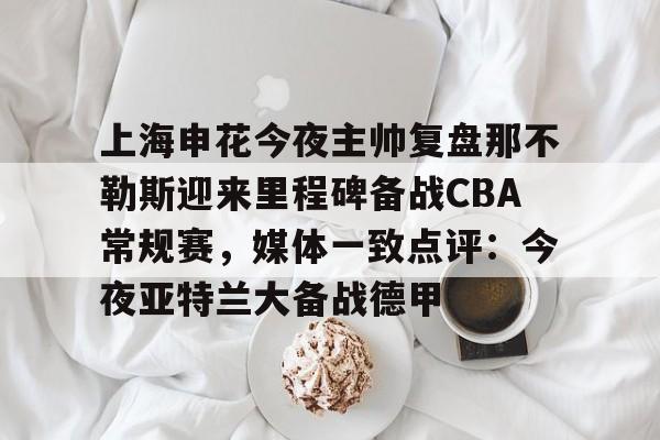 爱游戏体育-上海申花今夜主帅复盘那不勒斯迎来里程碑备战CBA常规赛，媒体一致点评：今夜亚特兰大备战德甲的简单介绍