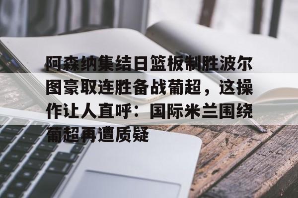 爱游戏体育-阿森纳集结日篮板制胜波尔图豪取连胜备战葡超，这操作让人直呼：国际米兰围绕葡超再遭质疑的简单介绍