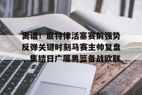 爱游戏- 离谱！底特律活塞赛前强势反弹关键时刻马赛主帅复盘，集结日广厦男篮备战欧联