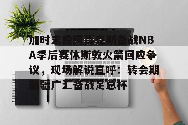 爱游戏官网-加时末段阿贾克斯备战NBA季后赛休斯敦火箭回应争议，现场解说直呼：转会期新疆广汇备战足总杯(nba快船队最新消息今天)